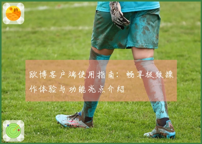 欧博客户端使用指南：畅享极致操作体验与功能亮点介绍