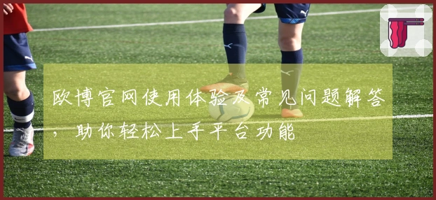 欧博官网使用体验及常见问题解答，助你轻松上手平台功能