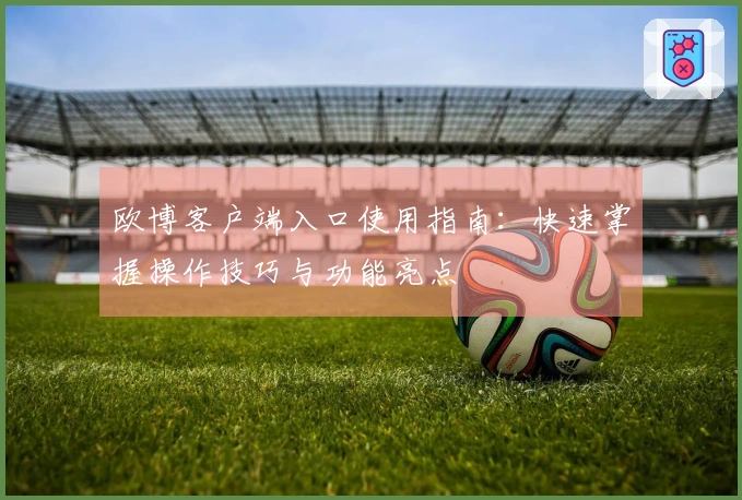 欧博客户端入口使用指南：快速掌握操作技巧与功能亮点