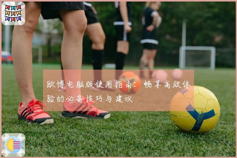 欧博电脑版使用指南：畅享高效体验的必备技巧与建议